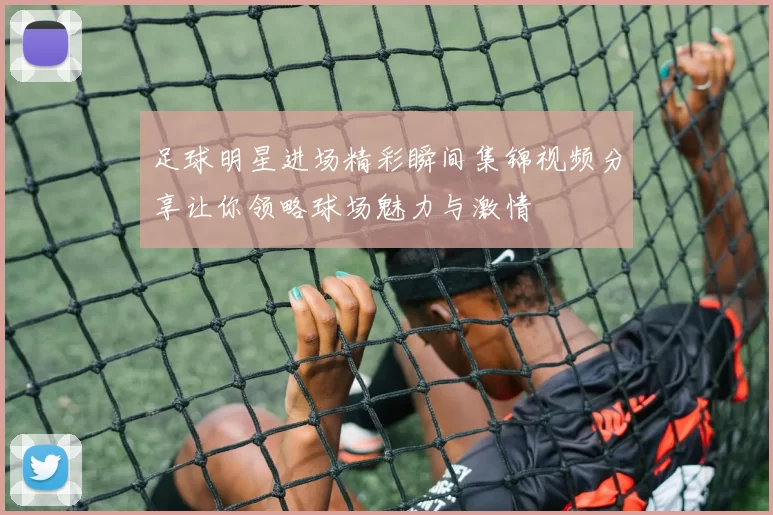 足球明星进场精彩瞬间集锦视频分享让你领略球场魅力与激情
