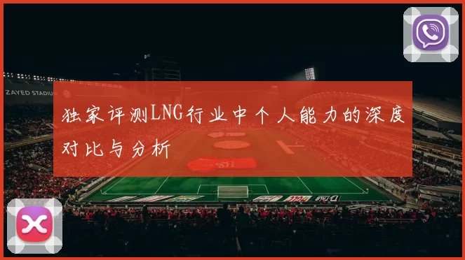 独家评测LNG行业中个人能力的深度对比与分析