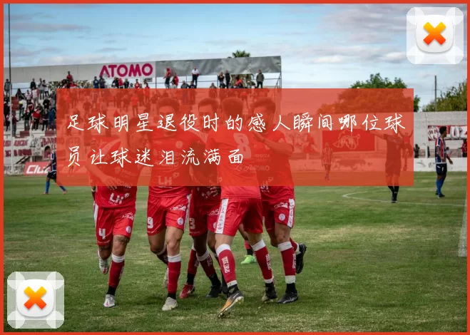 足球明星退役时的感人瞬间哪位球员让球迷泪流满面