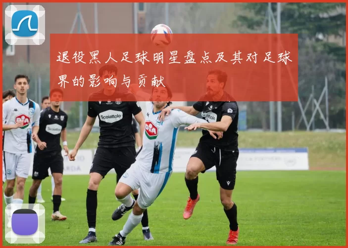 退役黑人足球明星盘点及其对足球界的影响与贡献