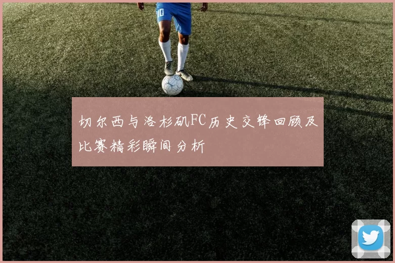 切尔西与洛杉矶FC历史交锋回顾及比赛精彩瞬间分析