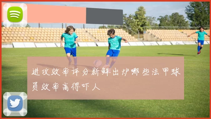 进攻效率评分新鲜出炉哪些法甲球员效率高得吓人