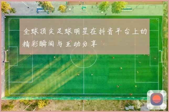 全球顶尖足球明星在抖音平台上的精彩瞬间与互动分享