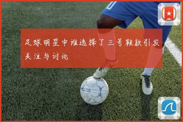 足球明星中谁选择了三号鞋款引发关注与讨论