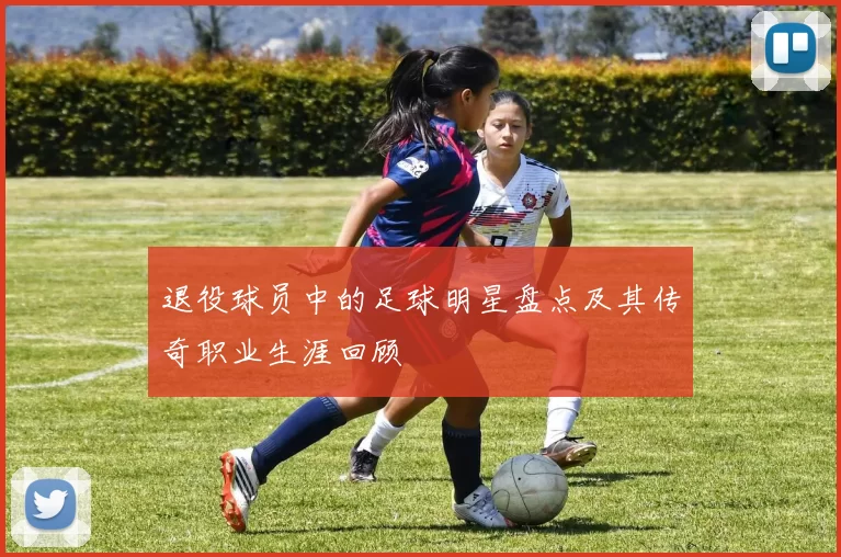 退役球员中的足球明星盘点及其传奇职业生涯回顾
