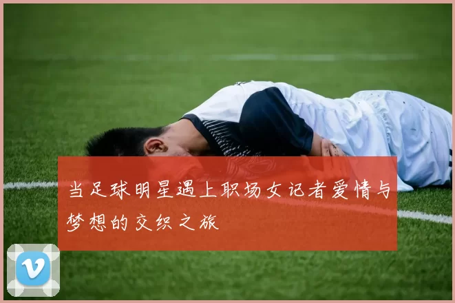 当足球明星遇上职场女记者爱情与梦想的交织之旅
