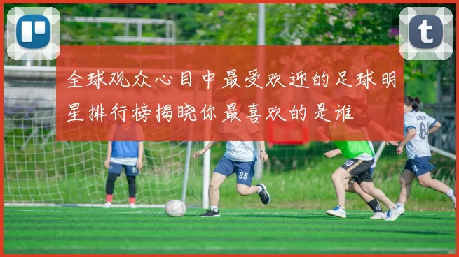全球观众心目中最受欢迎的足球明星排行榜揭晓你最喜欢的是谁