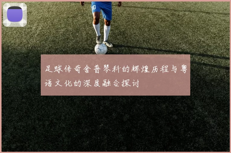 足球传奇舍普琴科的辉煌历程与粤语文化的深度融合探讨