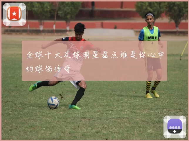 全球十大足球明星盘点谁是你心中的球场传奇