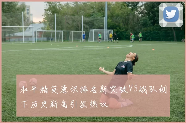和平精英意识排名新突破V5战队创下历史新高引发热议
