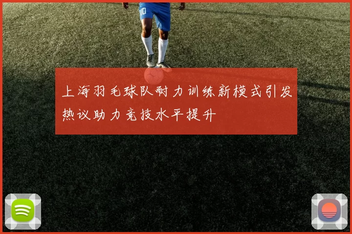上海羽毛球队耐力训练新模式引发热议助力竞技水平提升