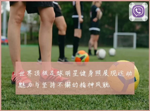 世界顶级足球明星健身照展现运动魅力与坚持不懈的精神风貌