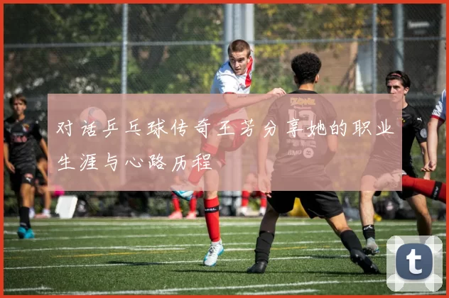 对话乒乓球传奇王芳分享她的职业生涯与心路历程