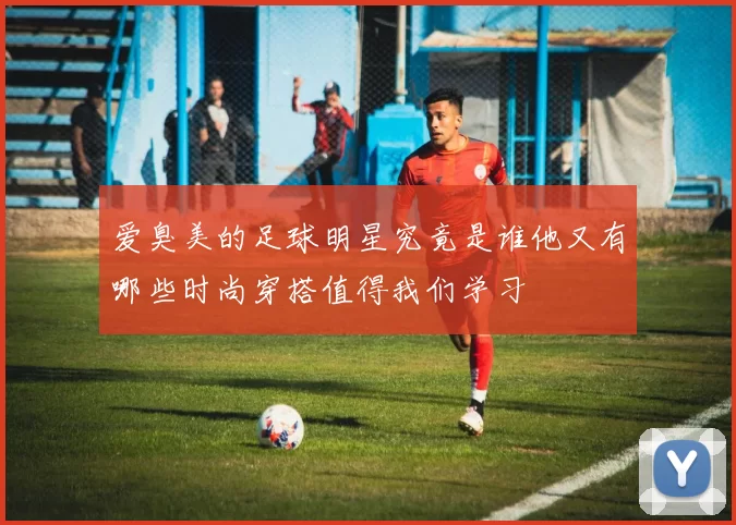 爱臭美的足球明星究竟是谁他又有哪些时尚穿搭值得我们学习