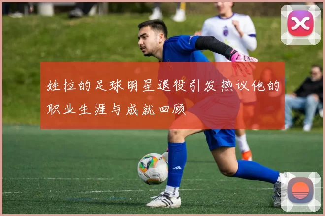 姓拉的足球明星退役引发热议他的职业生涯与成就回顾
