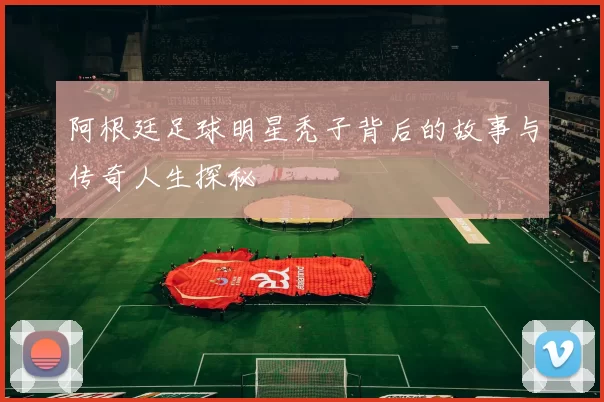 阿根廷足球明星秃子背后的故事与传奇人生探秘