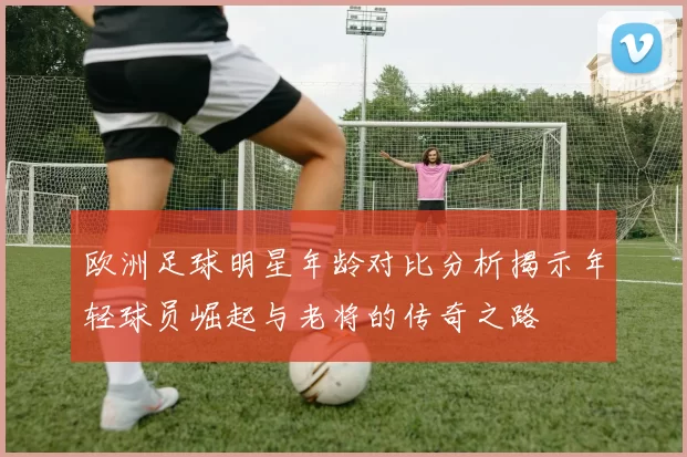 欧洲足球明星年龄对比分析揭示年轻球员崛起与老将的传奇之路